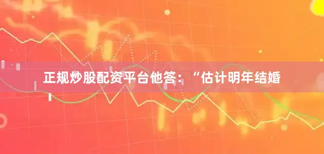正规炒股配资平台他答：“估计明年结婚