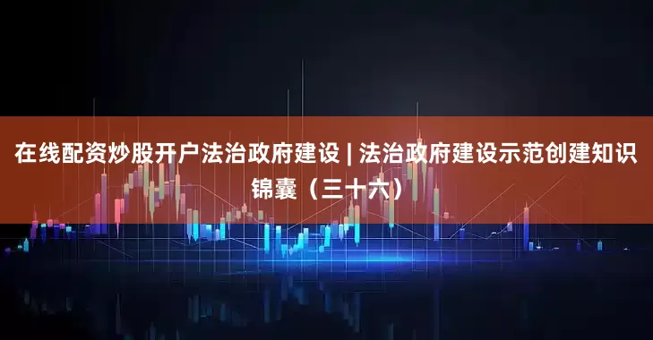 在线配资炒股开户法治政府建设 | 法治政府建设示范创建知识锦囊（三十六）