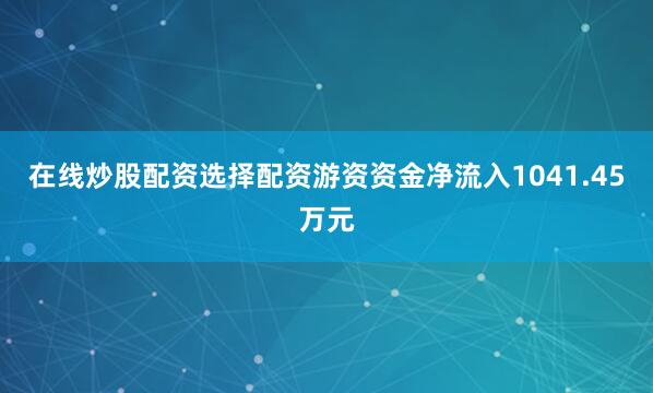 在线炒股配资选择配资游资资金净流入1041.45万元