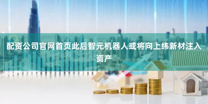 配资公司官网首页此后智元机器人或将向上纬新材注入资产