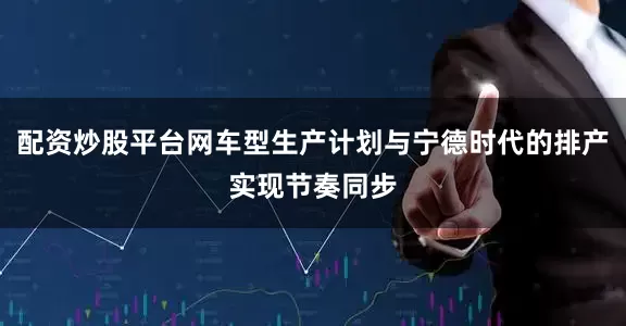 配资炒股平台网车型生产计划与宁德时代的排产实现节奏同步