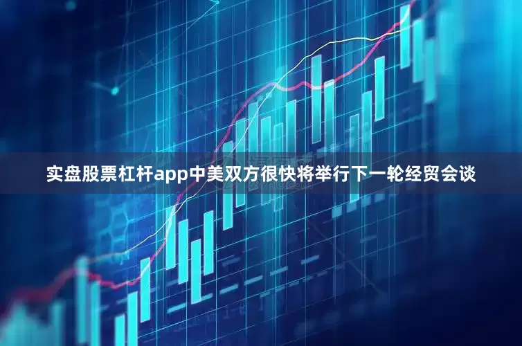 实盘股票杠杆app中美双方很快将举行下一轮经贸会谈