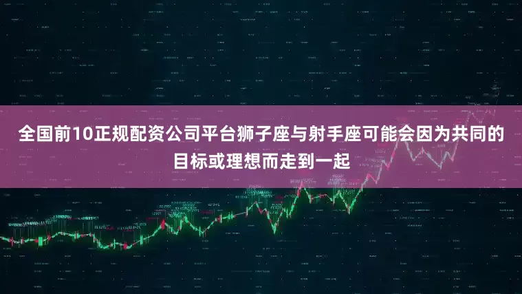 全国前10正规配资公司平台狮子座与射手座可能会因为共同的目标或理想而走到一起