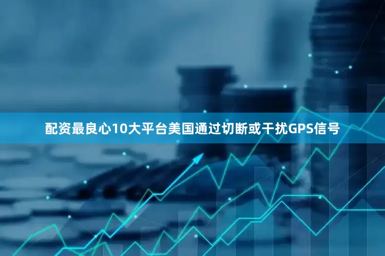 配资最良心10大平台美国通过切断或干扰GPS信号