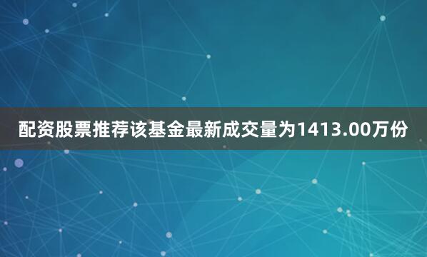 配资股票推荐该基金最新成交量为1413.00万份