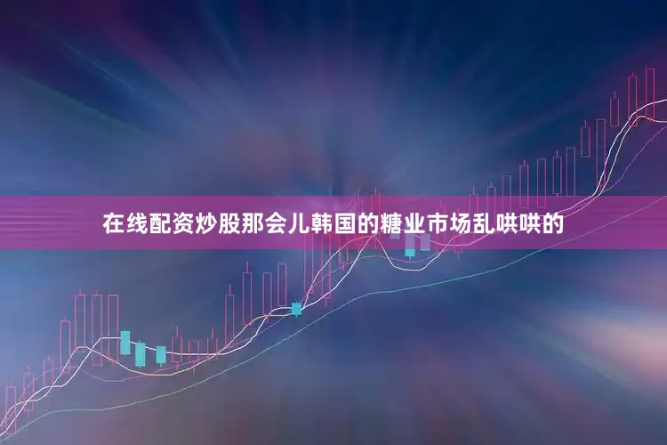 在线配资炒股那会儿韩国的糖业市场乱哄哄的